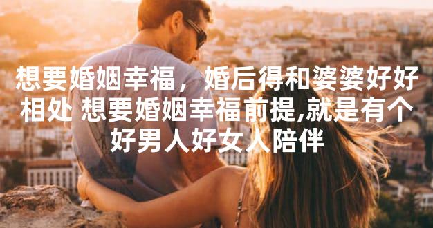 想要婚姻幸福，婚后得和婆婆好好相处 想要婚姻幸福